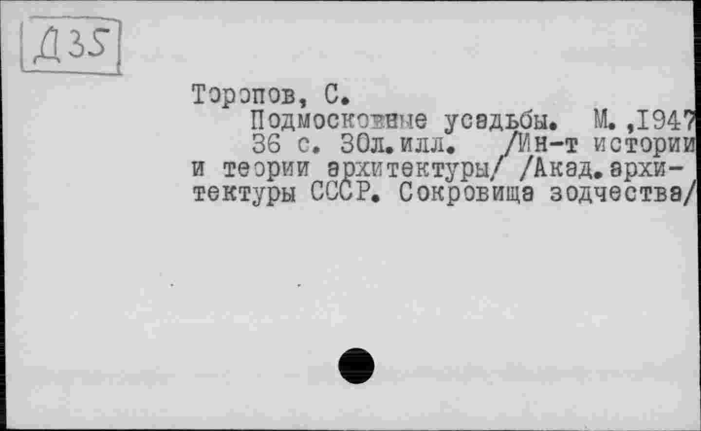 ﻿|Д35
Торопов, С.
Подмосковные усадьбы. М. ,194'
36 с. 30л.илл. /Ин-т истори] и теории архитектуры/ /Акад,архитектуры СССР. Сокровища зодчества,